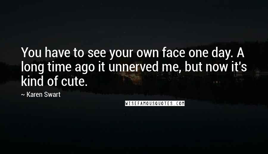 Karen Swart Quotes: You have to see your own face one day. A long time ago it unnerved me, but now it's kind of cute.
