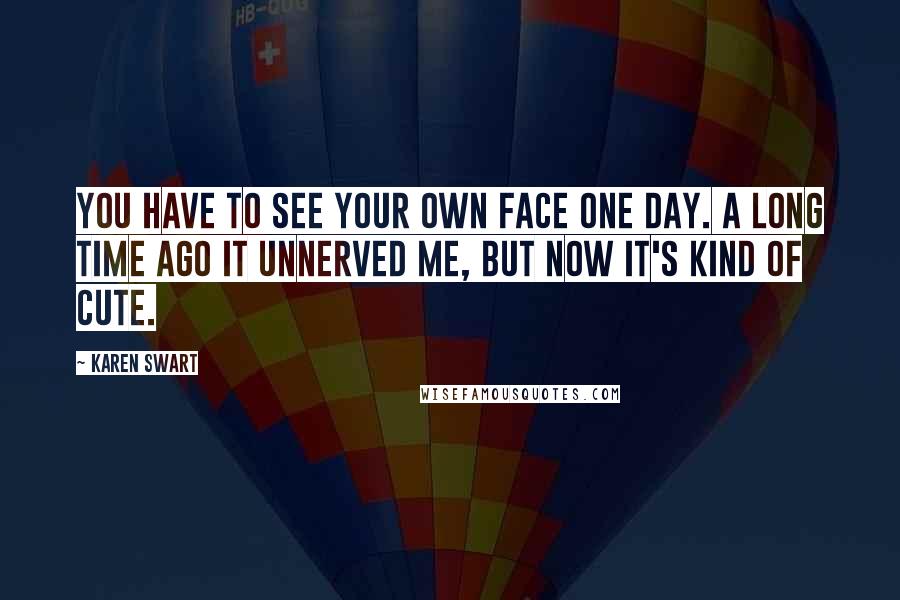 Karen Swart Quotes: You have to see your own face one day. A long time ago it unnerved me, but now it's kind of cute.