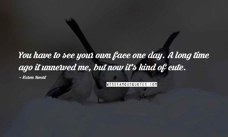 Karen Swart Quotes: You have to see your own face one day. A long time ago it unnerved me, but now it's kind of cute.