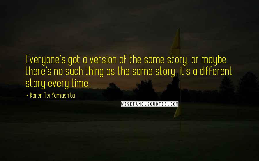 Karen Tei Yamashita Quotes: Everyone's got a version of the same story, or maybe there's no such thing as the same story; it's a different story every time.