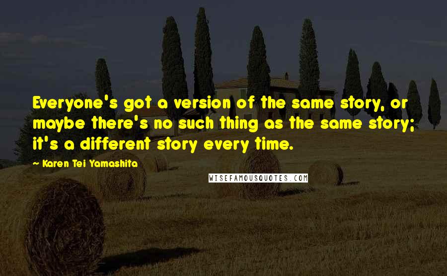 Karen Tei Yamashita Quotes: Everyone's got a version of the same story, or maybe there's no such thing as the same story; it's a different story every time.