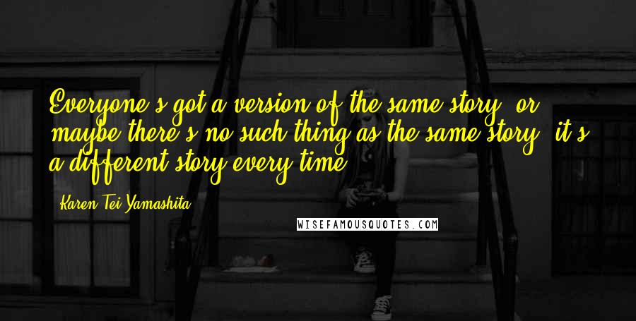 Karen Tei Yamashita Quotes: Everyone's got a version of the same story, or maybe there's no such thing as the same story; it's a different story every time.