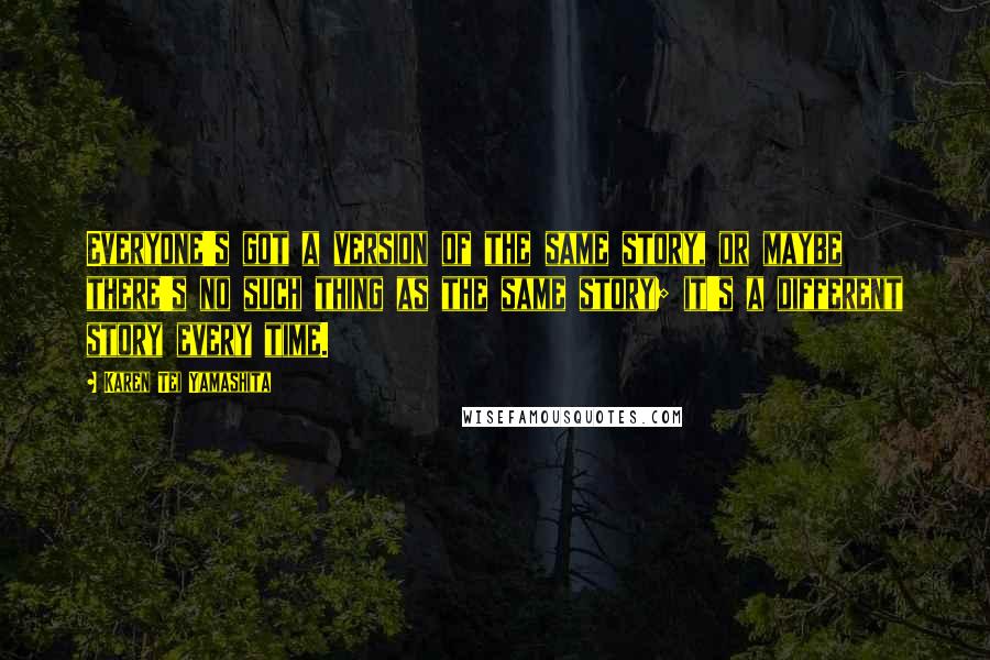 Karen Tei Yamashita Quotes: Everyone's got a version of the same story, or maybe there's no such thing as the same story; it's a different story every time.