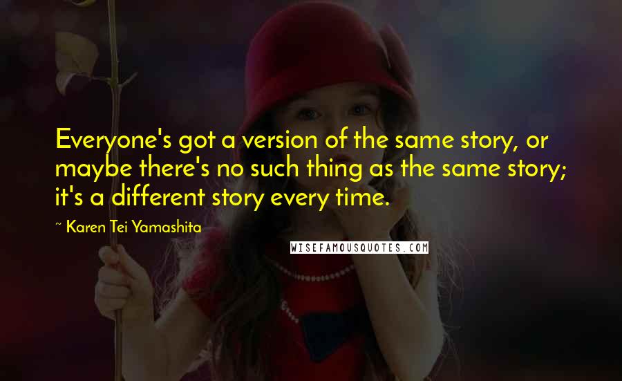 Karen Tei Yamashita Quotes: Everyone's got a version of the same story, or maybe there's no such thing as the same story; it's a different story every time.