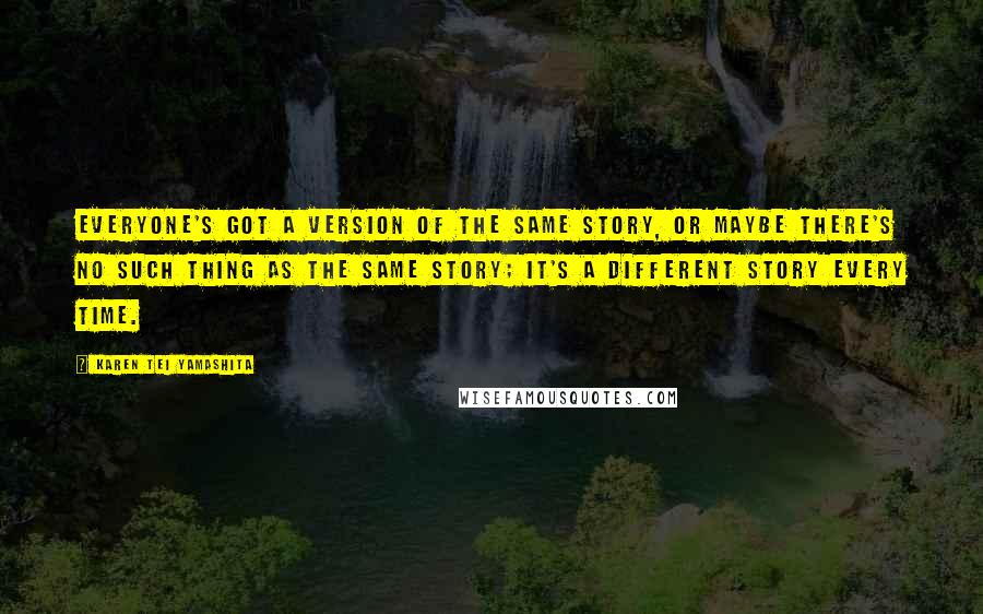 Karen Tei Yamashita Quotes: Everyone's got a version of the same story, or maybe there's no such thing as the same story; it's a different story every time.