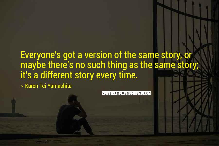 Karen Tei Yamashita Quotes: Everyone's got a version of the same story, or maybe there's no such thing as the same story; it's a different story every time.