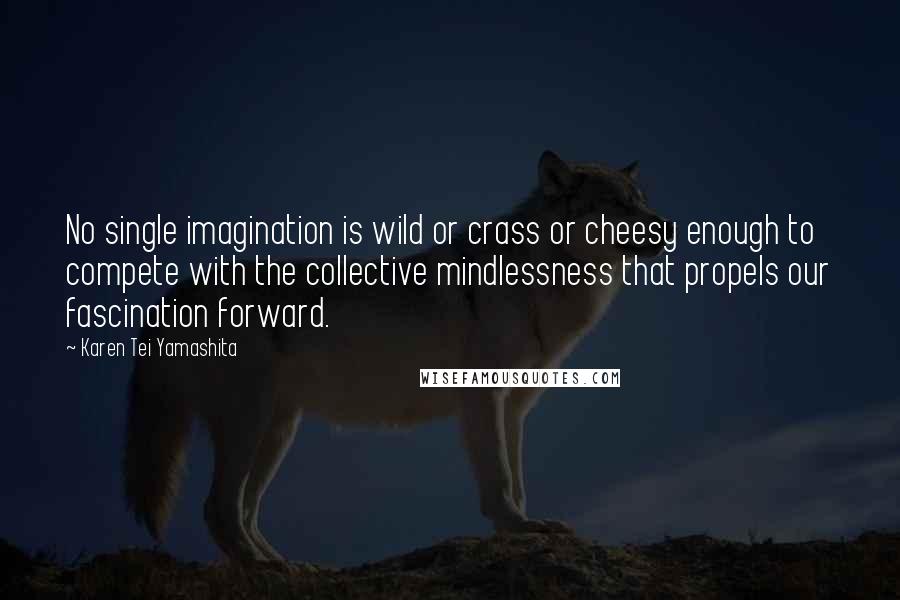 Karen Tei Yamashita Quotes: No single imagination is wild or crass or cheesy enough to compete with the collective mindlessness that propels our fascination forward.