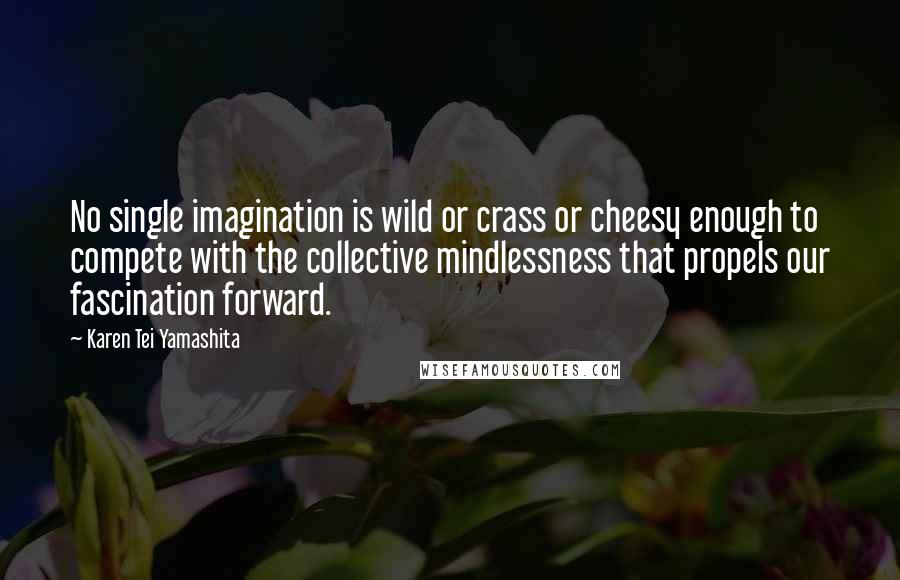 Karen Tei Yamashita Quotes: No single imagination is wild or crass or cheesy enough to compete with the collective mindlessness that propels our fascination forward.