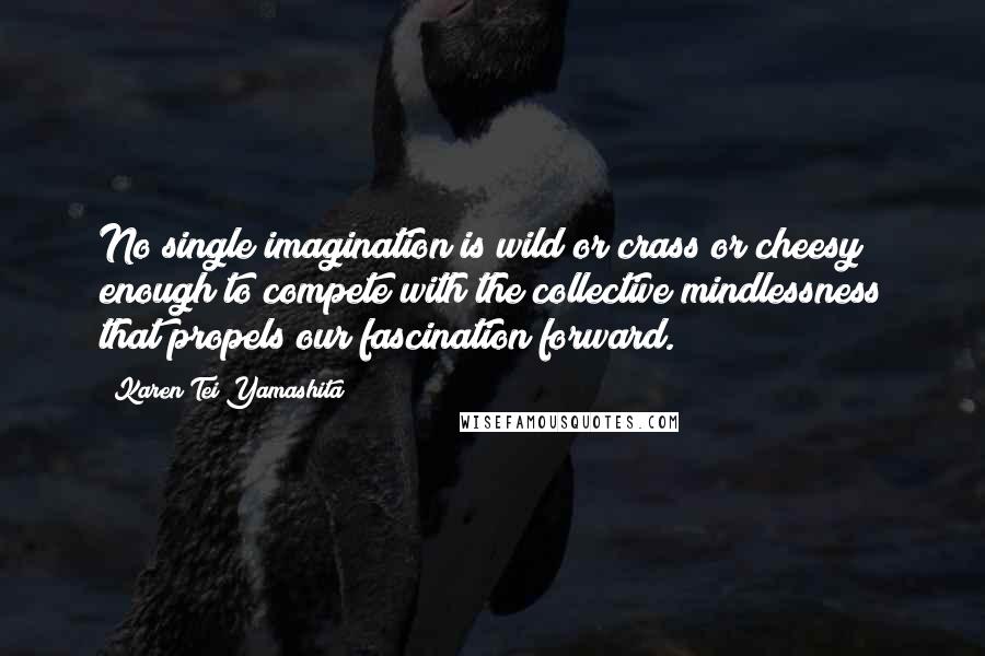 Karen Tei Yamashita Quotes: No single imagination is wild or crass or cheesy enough to compete with the collective mindlessness that propels our fascination forward.