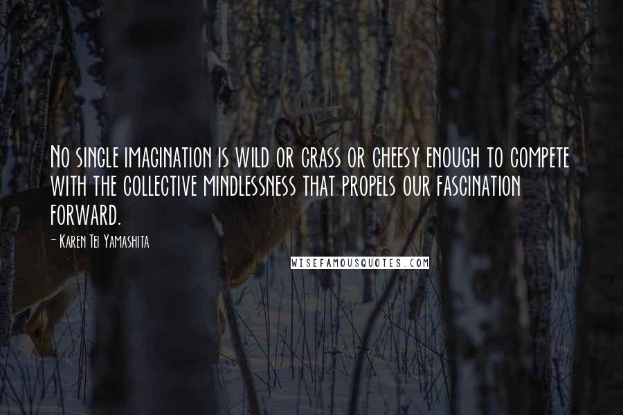 Karen Tei Yamashita Quotes: No single imagination is wild or crass or cheesy enough to compete with the collective mindlessness that propels our fascination forward.
