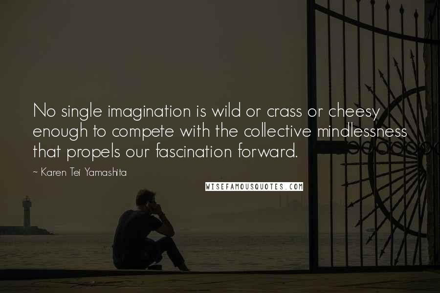 Karen Tei Yamashita Quotes: No single imagination is wild or crass or cheesy enough to compete with the collective mindlessness that propels our fascination forward.