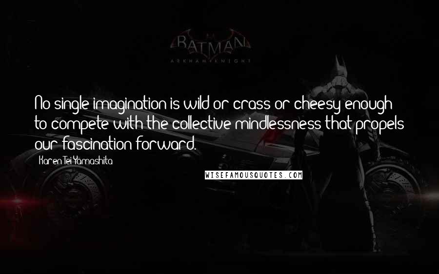 Karen Tei Yamashita Quotes: No single imagination is wild or crass or cheesy enough to compete with the collective mindlessness that propels our fascination forward.
