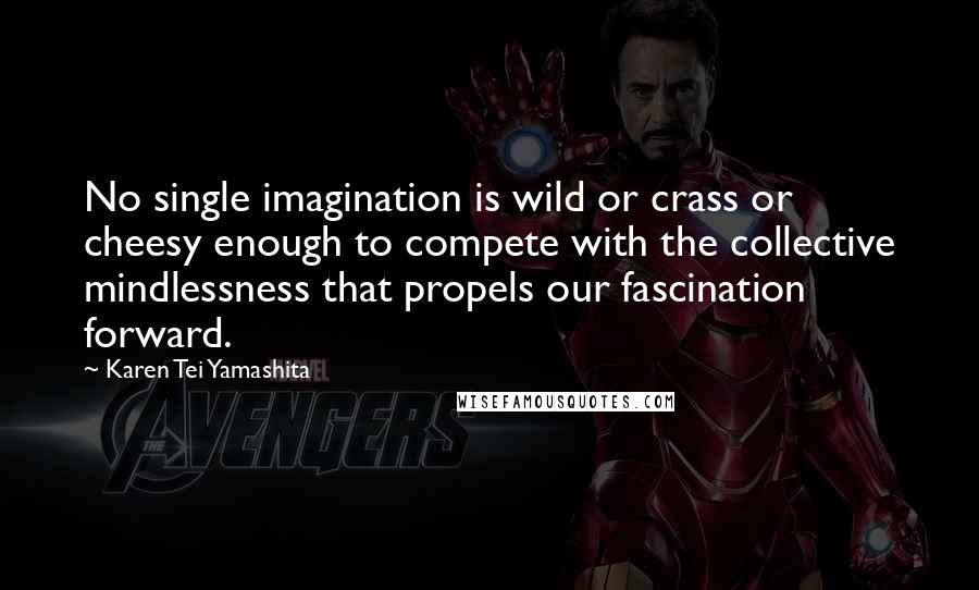Karen Tei Yamashita Quotes: No single imagination is wild or crass or cheesy enough to compete with the collective mindlessness that propels our fascination forward.