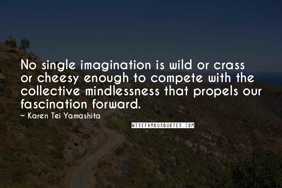 Karen Tei Yamashita Quotes: No single imagination is wild or crass or cheesy enough to compete with the collective mindlessness that propels our fascination forward.