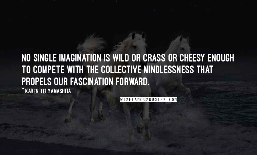 Karen Tei Yamashita Quotes: No single imagination is wild or crass or cheesy enough to compete with the collective mindlessness that propels our fascination forward.