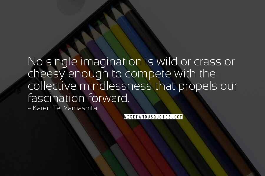 Karen Tei Yamashita Quotes: No single imagination is wild or crass or cheesy enough to compete with the collective mindlessness that propels our fascination forward.