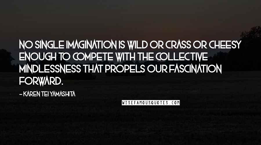 Karen Tei Yamashita Quotes: No single imagination is wild or crass or cheesy enough to compete with the collective mindlessness that propels our fascination forward.