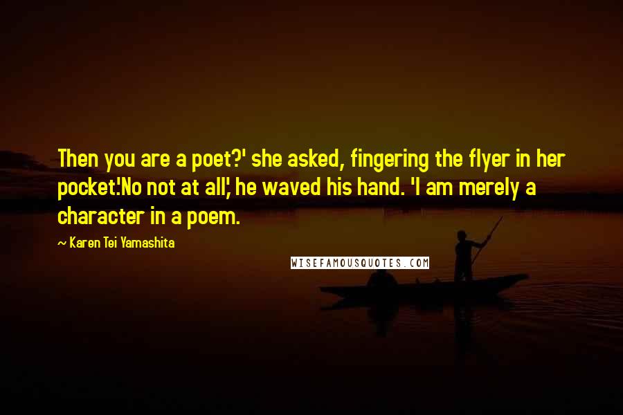 Karen Tei Yamashita Quotes: Then you are a poet?' she asked, fingering the flyer in her pocket.'No not at all,' he waved his hand. 'I am merely a character in a poem.
