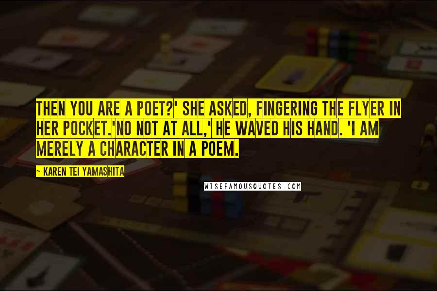 Karen Tei Yamashita Quotes: Then you are a poet?' she asked, fingering the flyer in her pocket.'No not at all,' he waved his hand. 'I am merely a character in a poem.