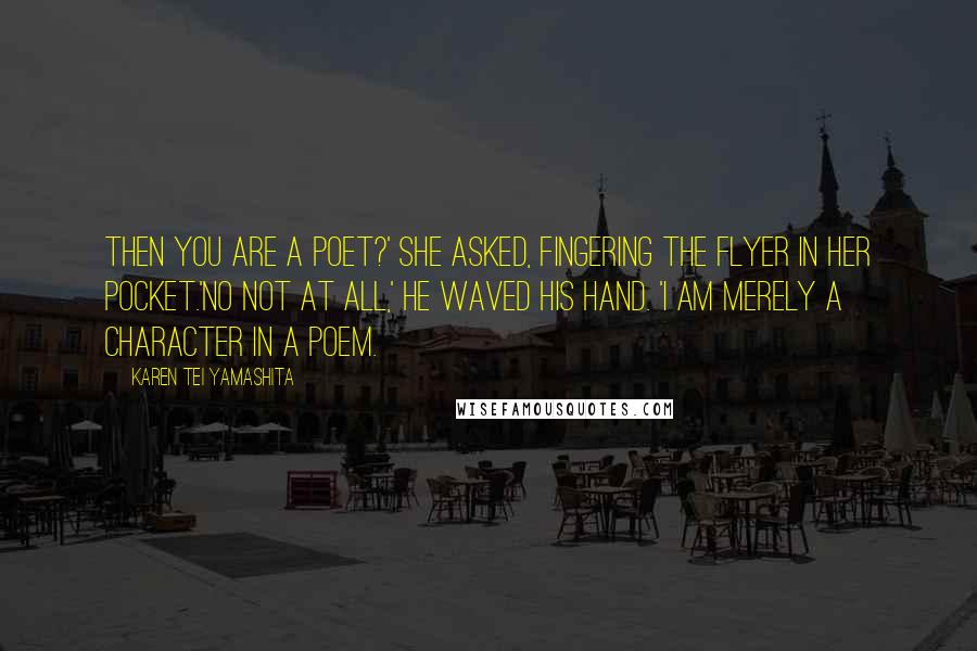 Karen Tei Yamashita Quotes: Then you are a poet?' she asked, fingering the flyer in her pocket.'No not at all,' he waved his hand. 'I am merely a character in a poem.