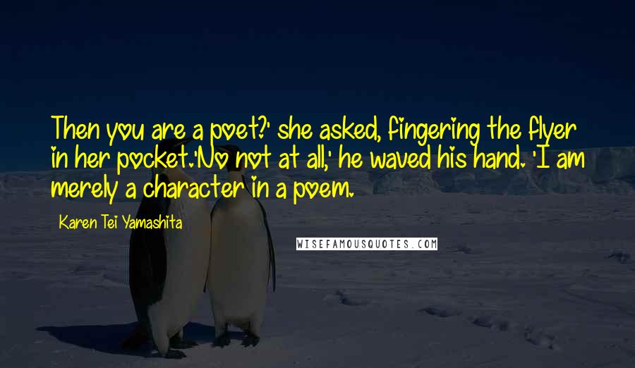 Karen Tei Yamashita Quotes: Then you are a poet?' she asked, fingering the flyer in her pocket.'No not at all,' he waved his hand. 'I am merely a character in a poem.