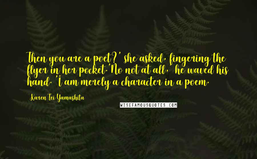 Karen Tei Yamashita Quotes: Then you are a poet?' she asked, fingering the flyer in her pocket.'No not at all,' he waved his hand. 'I am merely a character in a poem.