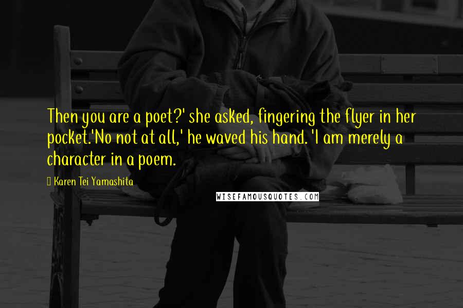 Karen Tei Yamashita Quotes: Then you are a poet?' she asked, fingering the flyer in her pocket.'No not at all,' he waved his hand. 'I am merely a character in a poem.