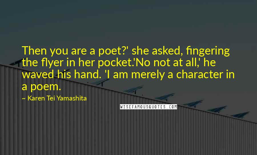 Karen Tei Yamashita Quotes: Then you are a poet?' she asked, fingering the flyer in her pocket.'No not at all,' he waved his hand. 'I am merely a character in a poem.