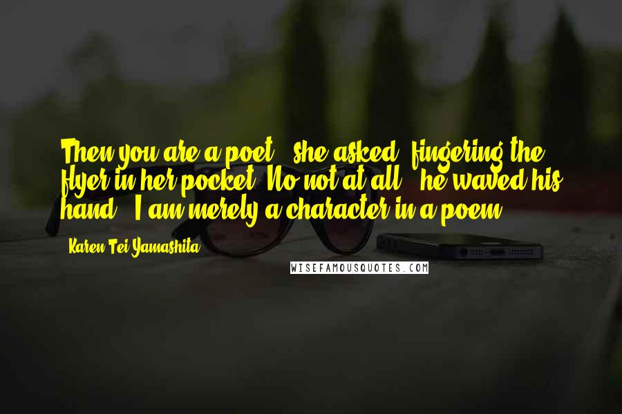 Karen Tei Yamashita Quotes: Then you are a poet?' she asked, fingering the flyer in her pocket.'No not at all,' he waved his hand. 'I am merely a character in a poem.