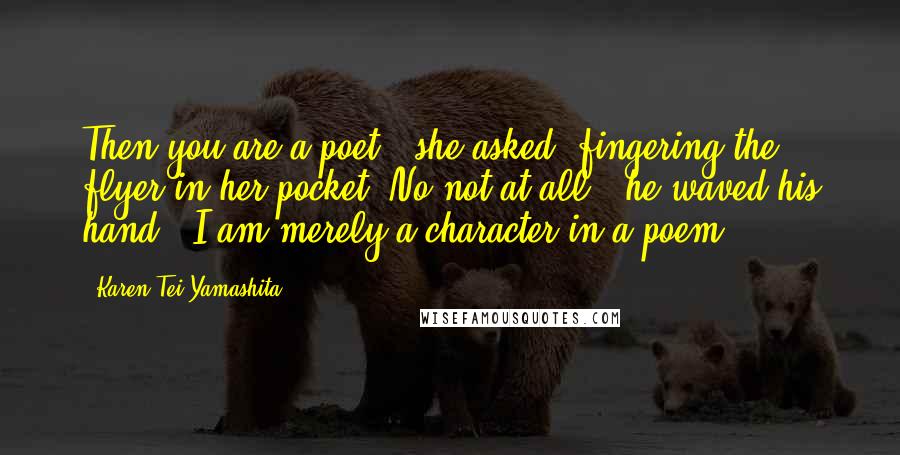 Karen Tei Yamashita Quotes: Then you are a poet?' she asked, fingering the flyer in her pocket.'No not at all,' he waved his hand. 'I am merely a character in a poem.