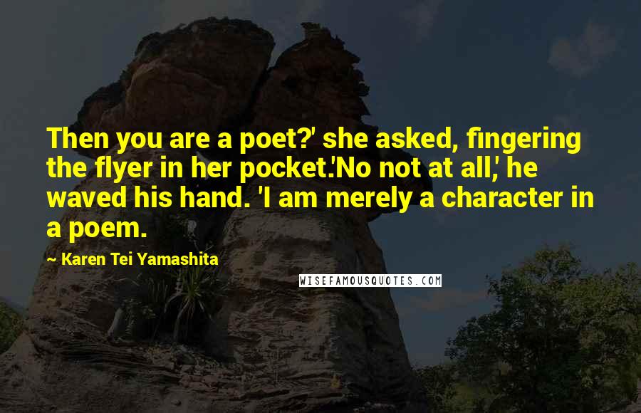 Karen Tei Yamashita Quotes: Then you are a poet?' she asked, fingering the flyer in her pocket.'No not at all,' he waved his hand. 'I am merely a character in a poem.