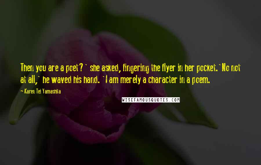 Karen Tei Yamashita Quotes: Then you are a poet?' she asked, fingering the flyer in her pocket.'No not at all,' he waved his hand. 'I am merely a character in a poem.