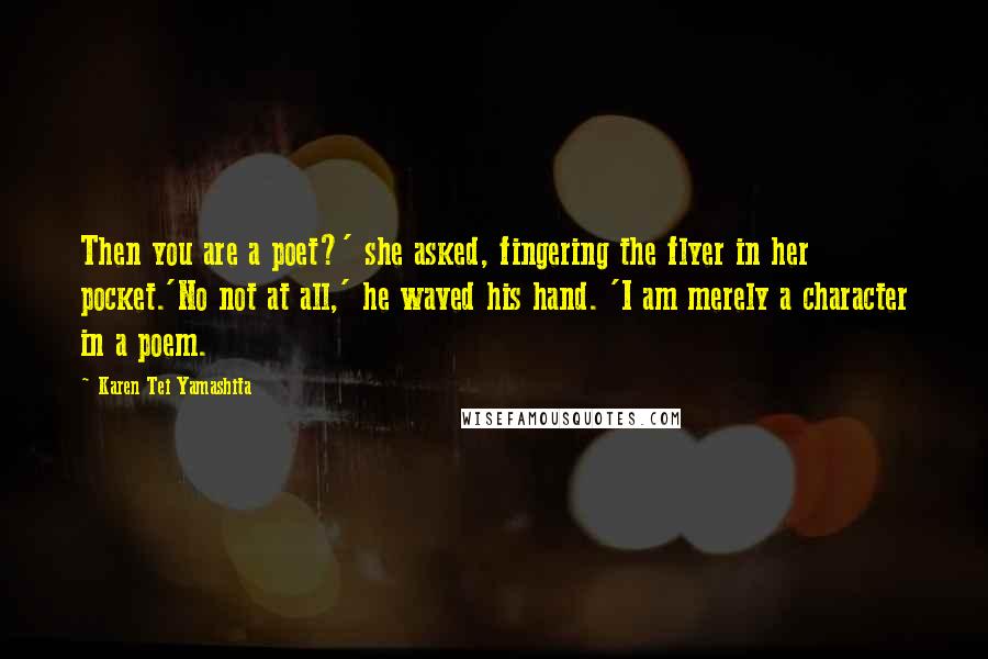 Karen Tei Yamashita Quotes: Then you are a poet?' she asked, fingering the flyer in her pocket.'No not at all,' he waved his hand. 'I am merely a character in a poem.