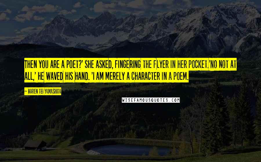 Karen Tei Yamashita Quotes: Then you are a poet?' she asked, fingering the flyer in her pocket.'No not at all,' he waved his hand. 'I am merely a character in a poem.