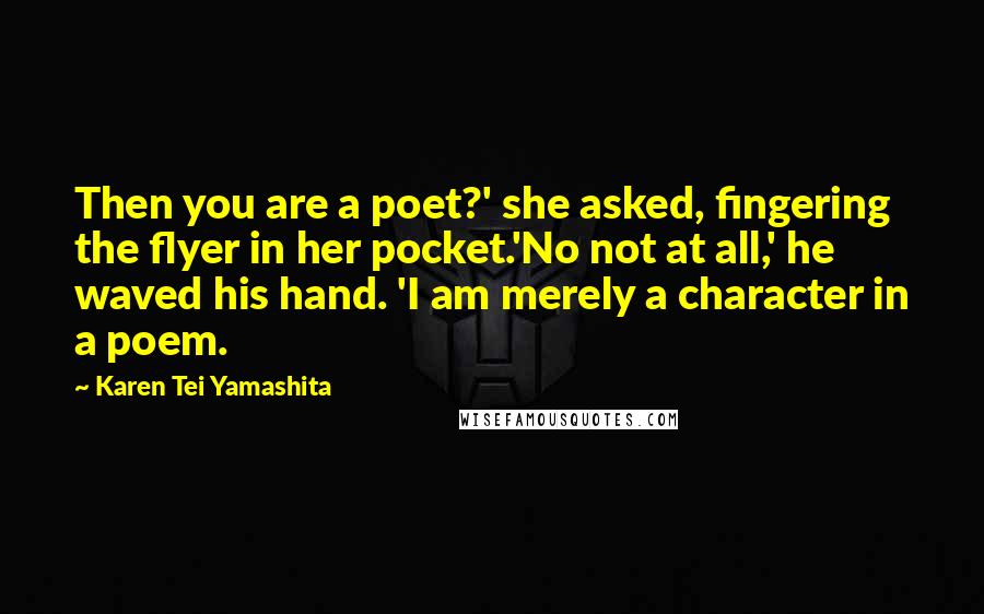 Karen Tei Yamashita Quotes: Then you are a poet?' she asked, fingering the flyer in her pocket.'No not at all,' he waved his hand. 'I am merely a character in a poem.