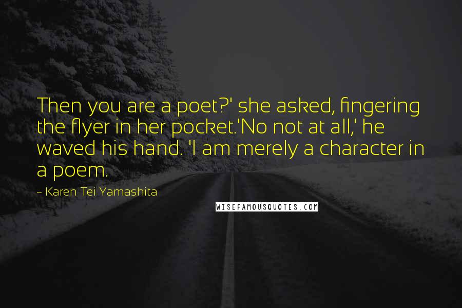 Karen Tei Yamashita Quotes: Then you are a poet?' she asked, fingering the flyer in her pocket.'No not at all,' he waved his hand. 'I am merely a character in a poem.