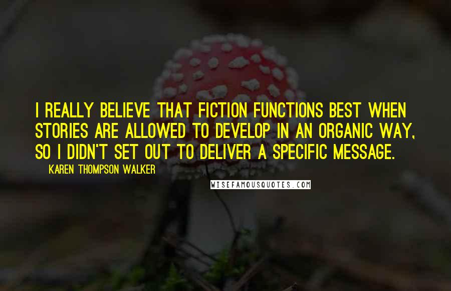 Karen Thompson Walker Quotes: I really believe that fiction functions best when stories are allowed to develop in an organic way, so I didn't set out to deliver a specific message.