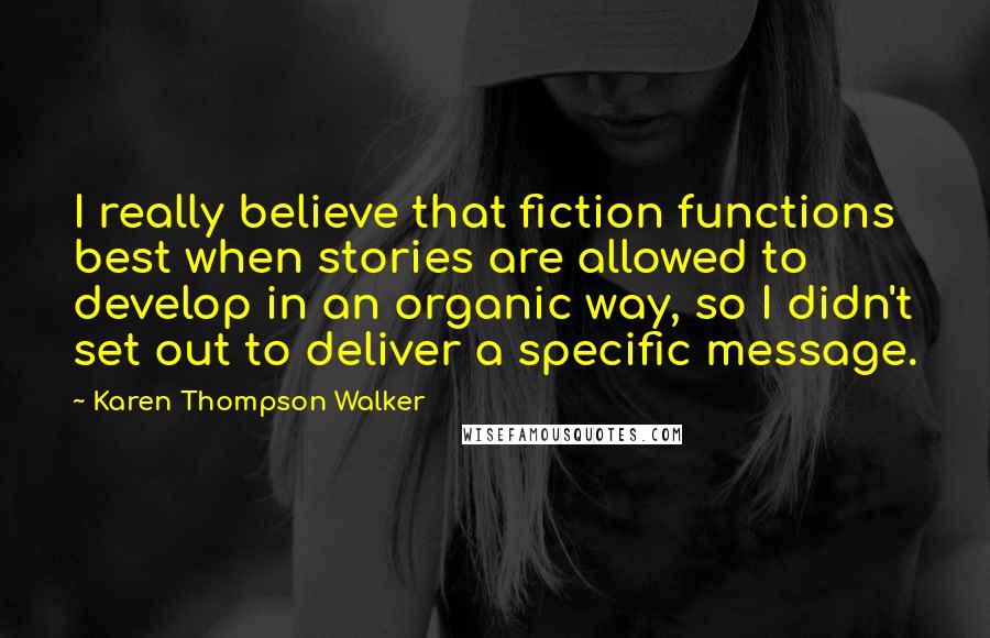 Karen Thompson Walker Quotes: I really believe that fiction functions best when stories are allowed to develop in an organic way, so I didn't set out to deliver a specific message.