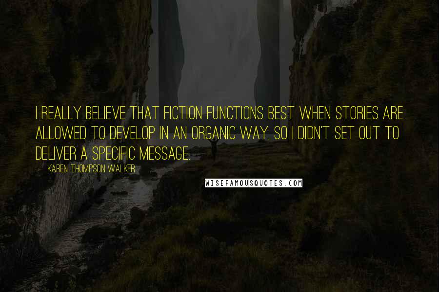 Karen Thompson Walker Quotes: I really believe that fiction functions best when stories are allowed to develop in an organic way, so I didn't set out to deliver a specific message.