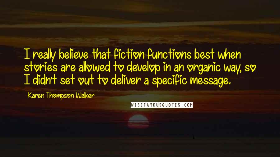 Karen Thompson Walker Quotes: I really believe that fiction functions best when stories are allowed to develop in an organic way, so I didn't set out to deliver a specific message.