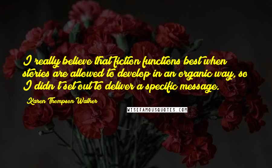 Karen Thompson Walker Quotes: I really believe that fiction functions best when stories are allowed to develop in an organic way, so I didn't set out to deliver a specific message.