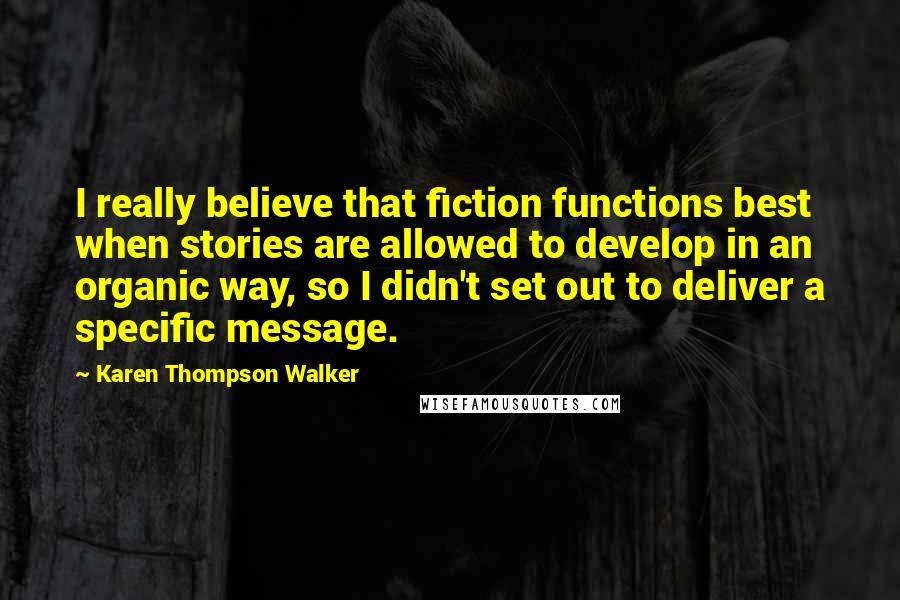 Karen Thompson Walker Quotes: I really believe that fiction functions best when stories are allowed to develop in an organic way, so I didn't set out to deliver a specific message.