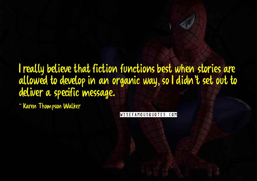 Karen Thompson Walker Quotes: I really believe that fiction functions best when stories are allowed to develop in an organic way, so I didn't set out to deliver a specific message.