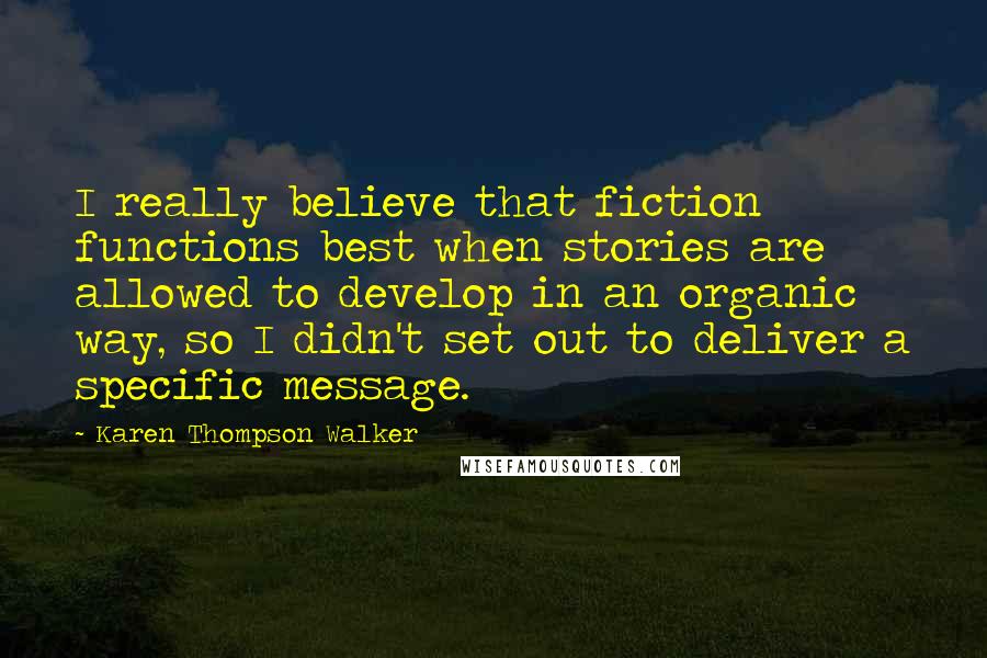 Karen Thompson Walker Quotes: I really believe that fiction functions best when stories are allowed to develop in an organic way, so I didn't set out to deliver a specific message.