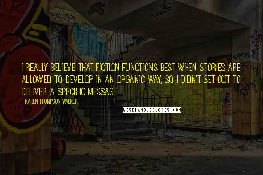 Karen Thompson Walker Quotes: I really believe that fiction functions best when stories are allowed to develop in an organic way, so I didn't set out to deliver a specific message.