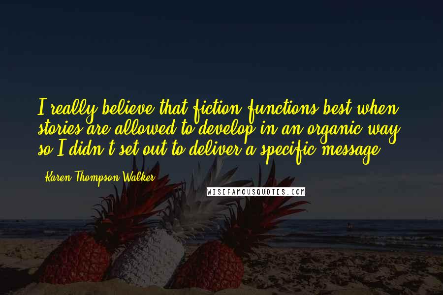 Karen Thompson Walker Quotes: I really believe that fiction functions best when stories are allowed to develop in an organic way, so I didn't set out to deliver a specific message.
