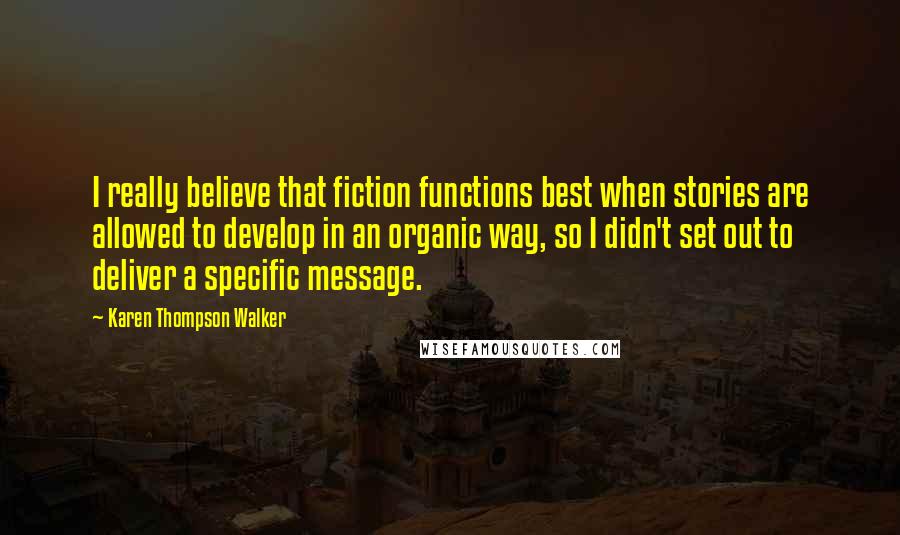 Karen Thompson Walker Quotes: I really believe that fiction functions best when stories are allowed to develop in an organic way, so I didn't set out to deliver a specific message.