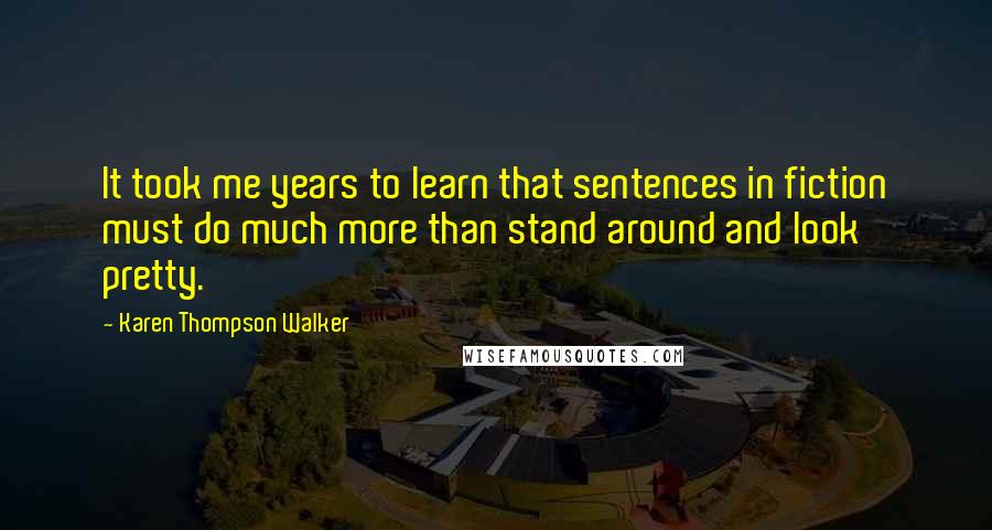 Karen Thompson Walker Quotes: It took me years to learn that sentences in fiction must do much more than stand around and look pretty.