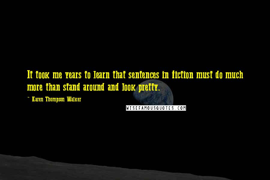 Karen Thompson Walker Quotes: It took me years to learn that sentences in fiction must do much more than stand around and look pretty.