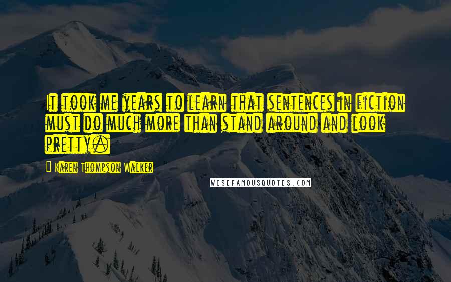 Karen Thompson Walker Quotes: It took me years to learn that sentences in fiction must do much more than stand around and look pretty.